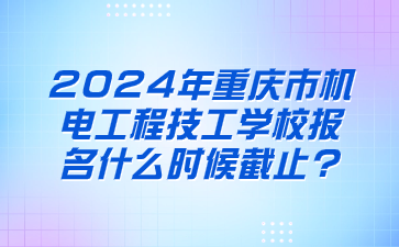 2024年重慶市機電工程技工學校報名什么時候截止?