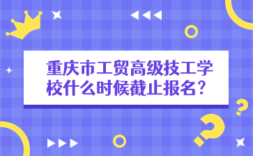 重慶市工貿高級技工學校什么時候截止報名？
